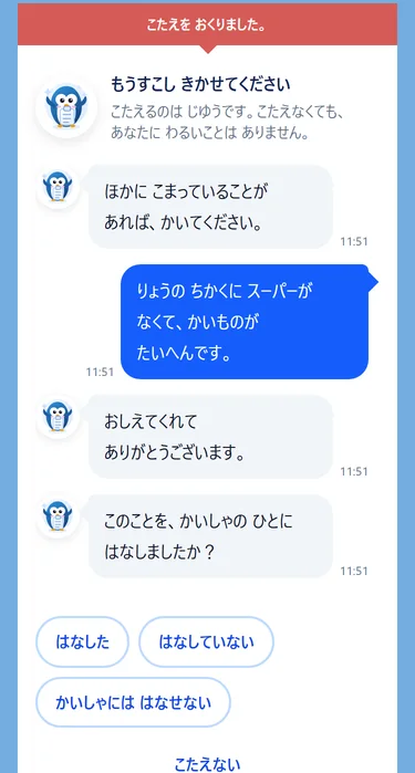 送信後の会話の画面。「もうすこし きかせてください」の見出しの下に、ペンギンの相手役から「ほかに こまっていることが あれば、かいてください」と届き、ご本人が答えると「おしえてくれて ありがとうございます」と返り、「このことを、かいしゃの ひとに はなしましたか？」に「はなした」「はなしていない」「かいしゃには はなせない」で答えられる